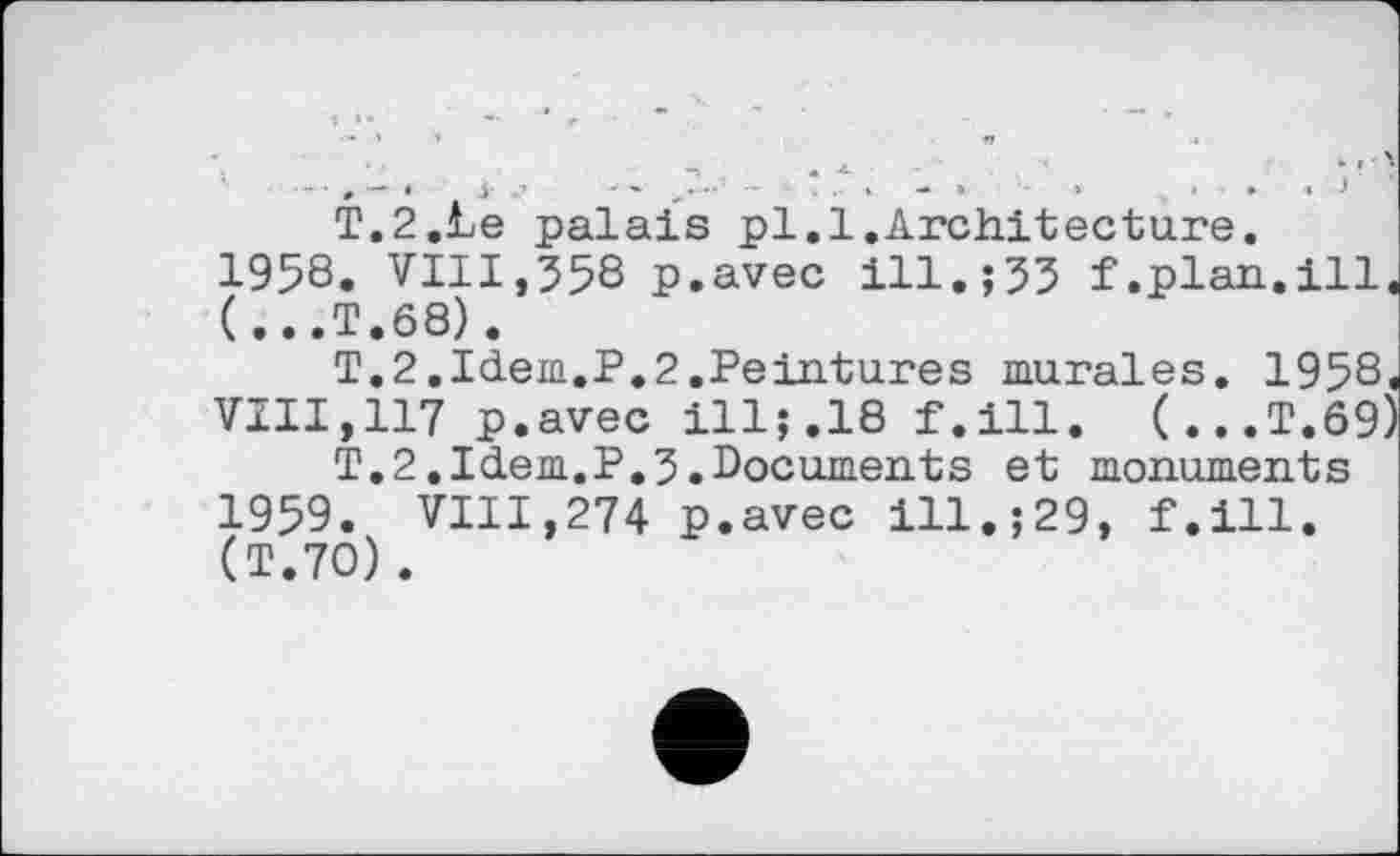 ﻿■■■,— » і ....... . . * - » » . • « і
T.2.Le palais pl.1.Architecture.
1958.	VIII,558 p.avec ill.;53 f.plan.ill (...T.68).
T.2.Idem.P.2.Peintures murales. 1958 VIII,117 p.avec ill;.18 f.ill. (...T.69 T.2.Idem.P.5.Documents et monuments
1959.	VIII,274 p.avec ill.;29, f.ill. (T.70).